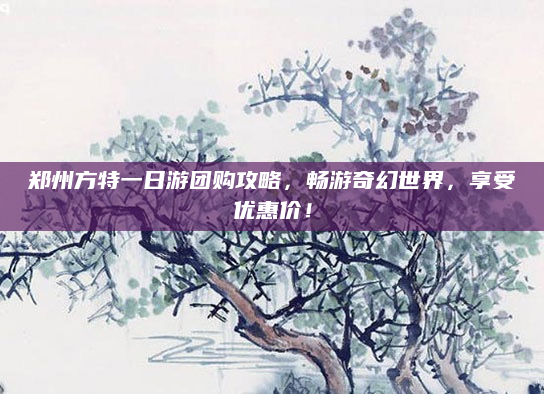 郑州方特一日游团购攻略，畅游奇幻世界，享受优惠价！