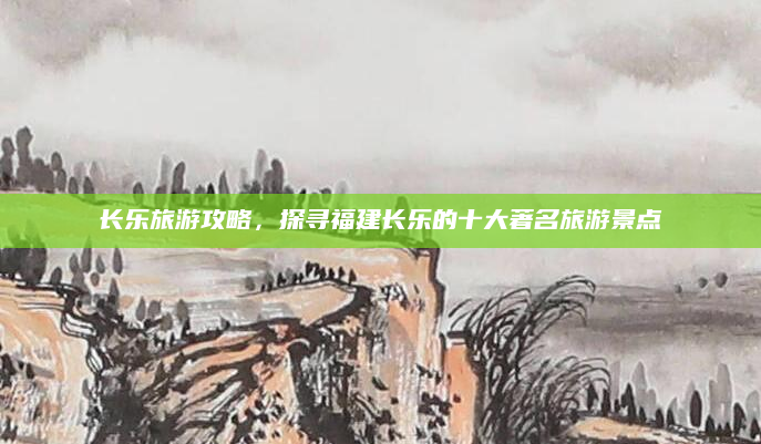 长乐旅游攻略,探寻福建长乐的十大著名旅游景点