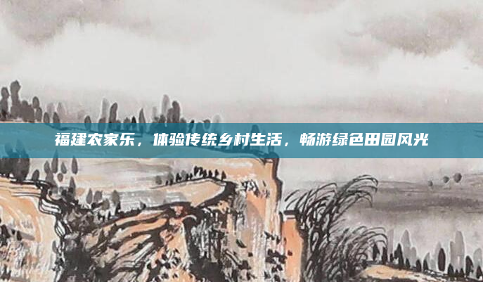 福建农家乐,体验传统乡村生活,畅游绿色田园风光