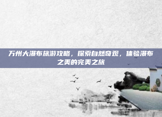 万州大瀑布旅游攻略，探索自然奇观，体验瀑布之美的完美之旅