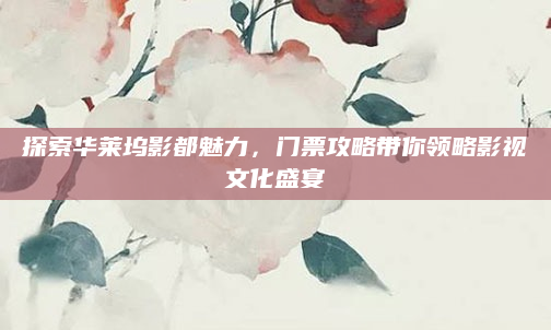 探索华莱坞影都魅力，门票攻略带你领略影视文化盛宴