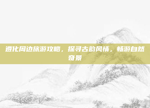 遵化周边旅游攻略,探寻古韵风情,畅游自然奇景