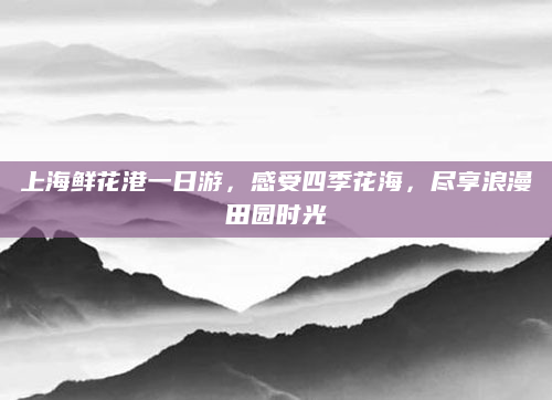 上海鲜花港一日游，感受四季花海，尽享浪漫田园时光