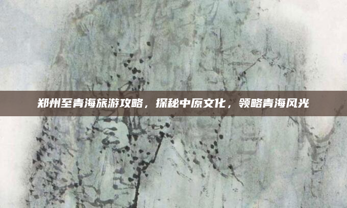 郑州至青海旅游攻略,探秘中原文化,领略青海风光