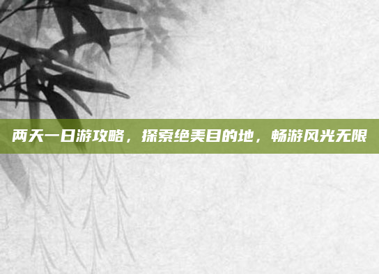 两天一日游攻略,探索绝美目的地,畅游风光无限