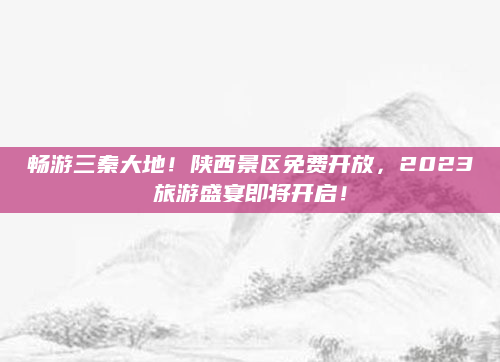 畅游三秦大地！陕西景区免费开放，2023旅游盛宴即将开启！