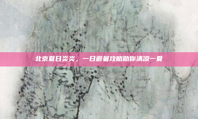 北京夏日炎炎,一日避暑攻略助你清凉一夏