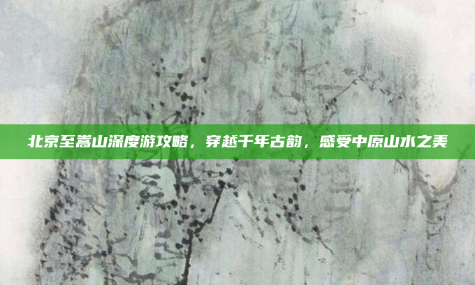 北京至嵩山深度游攻略，穿越千年古韵，感受中原山水之美