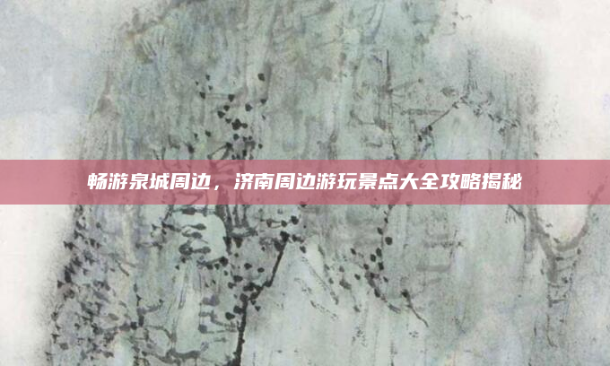 畅游泉城周边,济南周边游玩景点大全攻略揭秘