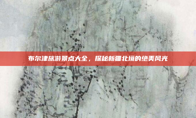 布尔津旅游景点大全，探秘新疆北境的绝美风光