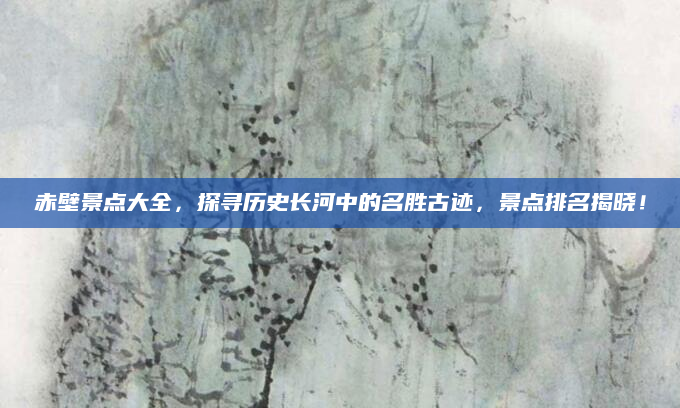 赤壁景点大全,探寻历史长河中的名胜古迹,景点排名揭晓!