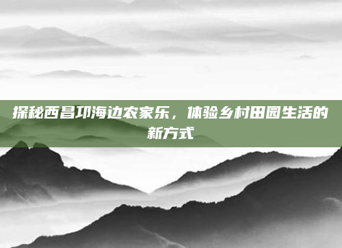 探秘西昌邛海边农家乐,体验乡村田园生活的新方式