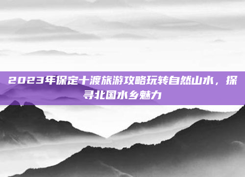 2023年保定十渡旅游攻略玩转自然山水,探寻北国水乡魅力
