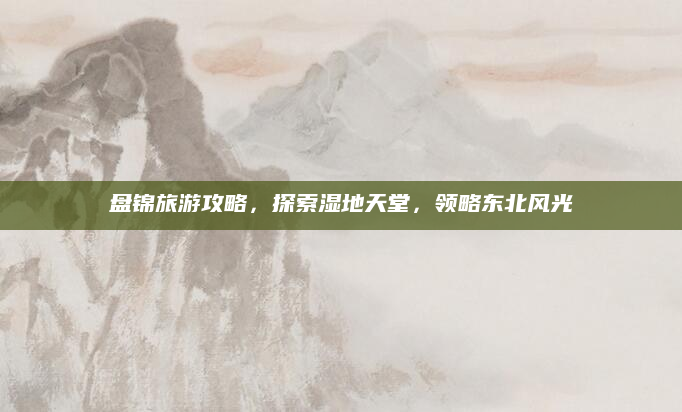 盘锦旅游攻略，探索湿地天堂，领略东北风光