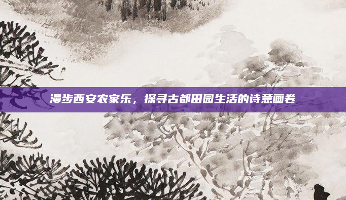 漫步西安农家乐,探寻古都田园生活的诗意画卷