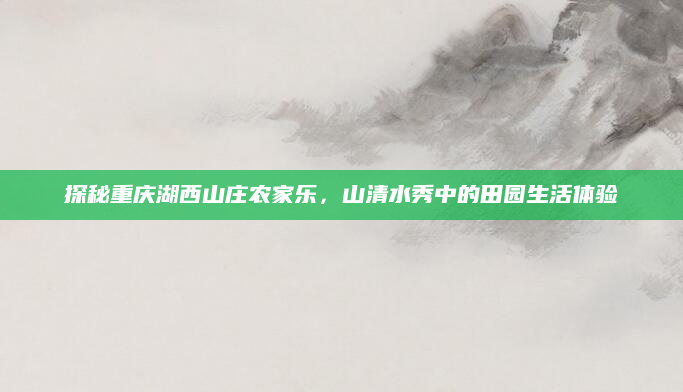 探秘重庆湖西山庄农家乐,山清水秀中的田园生活体验