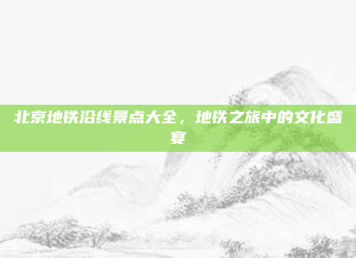 北京地铁沿线景点大全，地铁之旅中的文化盛宴