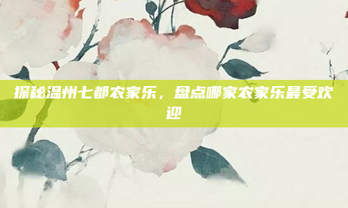 探秘温州七都农家乐，盘点哪家农家乐最受欢迎