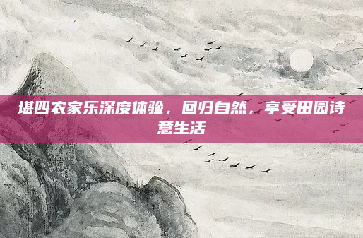 堪四农家乐深度体验，回归自然，享受田园诗意生活