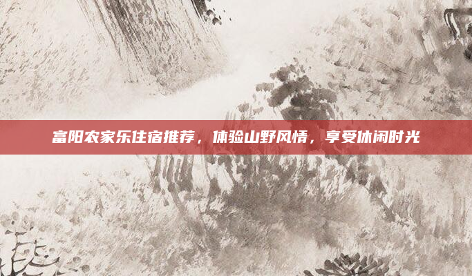 富阳农家乐住宿推荐，体验山野风情，享受休闲时光