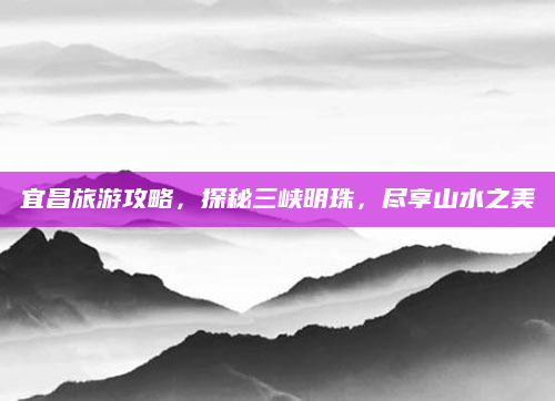 宜昌旅游攻略，探秘三峡明珠，尽享山水之美