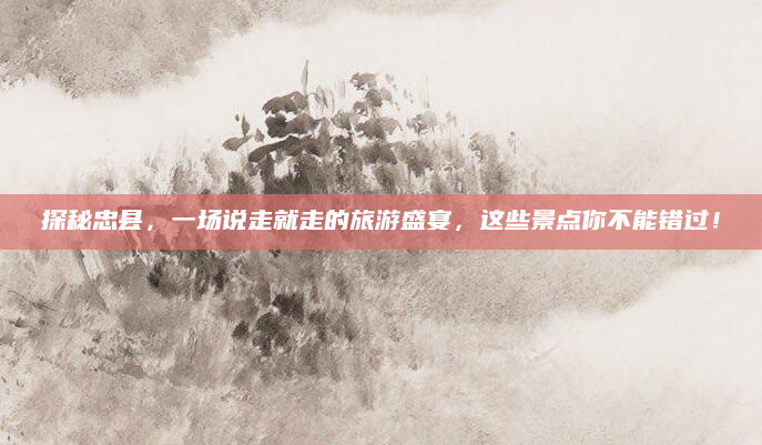 探秘忠县,一场说走就走的旅游盛宴,这些景点你不能错过!