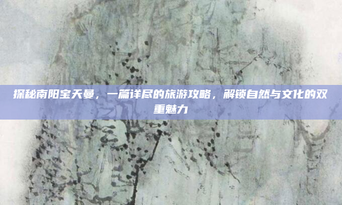 探秘南阳宝天曼,一篇详尽的旅游攻略,解锁自然与文化的双重魅力