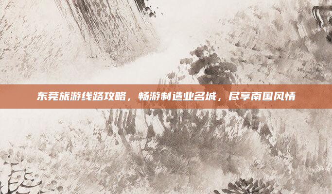 东莞旅游线路攻略,畅游制造业名城,尽享南国风情