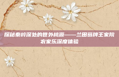 探秘秦岭深处的世外桃源——兰田葛牌王家院农家乐深度体验