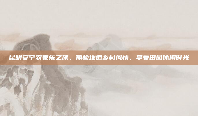 昆明安宁农家乐之旅,体验地道乡村风情,享受田园休闲时光