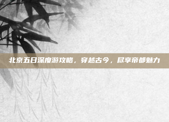 北京五日深度游攻略，穿越古今，尽享帝都魅力