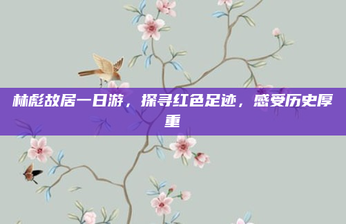 林彪故居一日游,探寻红色足迹,感受历史厚重