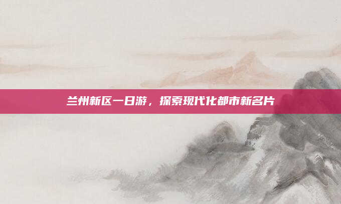 兰州新区一日游,探索现代化都市新名片