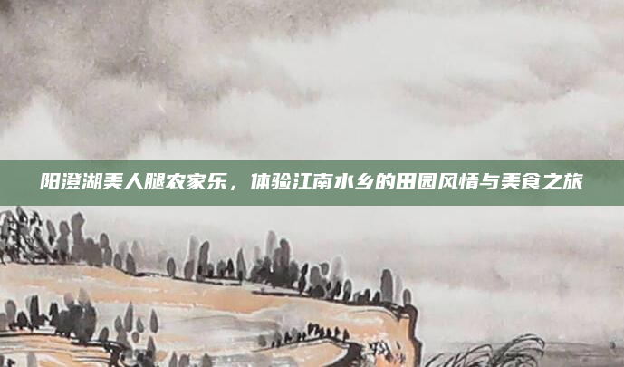阳澄湖美人腿农家乐,体验江南水乡的田园风情与美食之旅