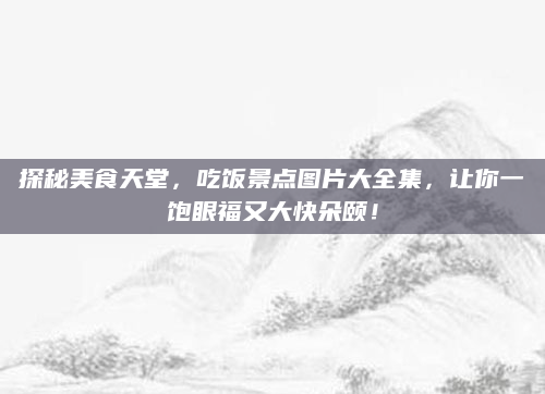 探秘美食天堂，吃饭景点图片大全集，让你一饱眼福又大快朵颐！