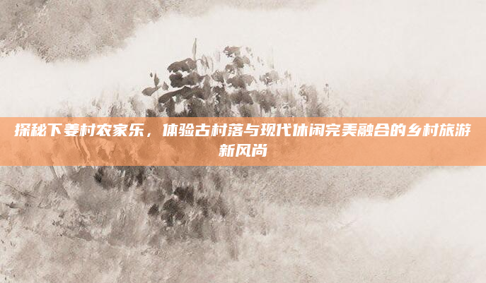 探秘下姜村农家乐，体验古村落与现代休闲完美融合的乡村旅游新风尚