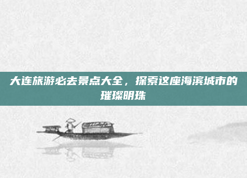 大连旅游必去景点大全,探索这座海滨城市的璀璨明珠