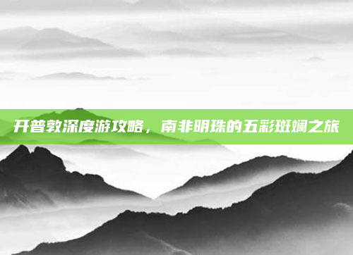 开普敦深度游攻略，南非明珠的五彩斑斓之旅