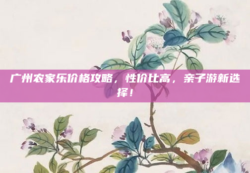 广州农家乐价格攻略,性价比高,亲子游新选择!