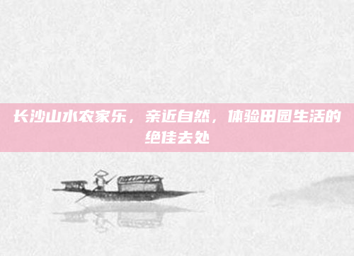 长沙山水农家乐，亲近自然，体验田园生活的绝佳去处