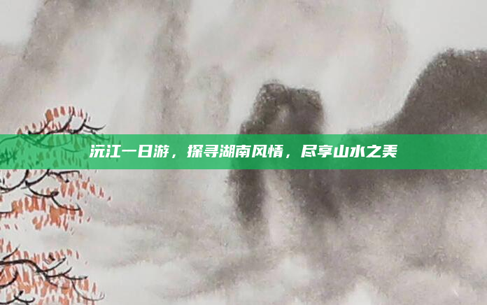 沅江一日游，探寻湖南风情，尽享山水之美