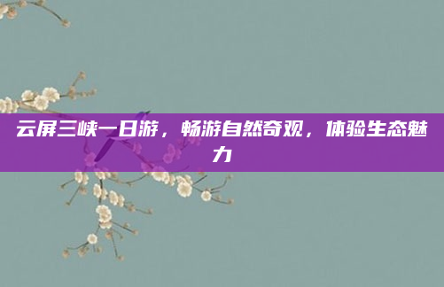 云屏三峡一日游，畅游自然奇观，体验生态魅力