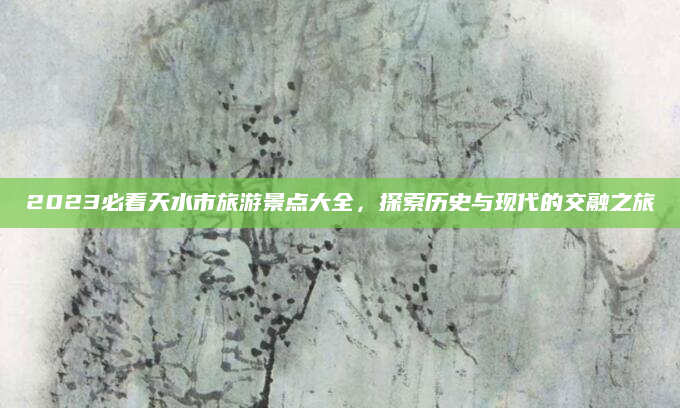 2023必看天水市旅游景点大全，探索历史与现代的交融之旅