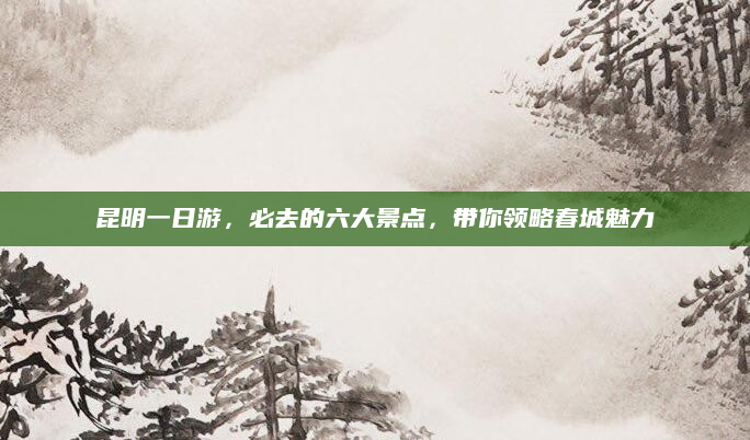 昆明一日游,必去的六大景点,带你领略春城魅力