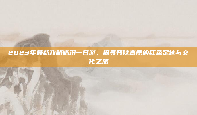 2023年最新攻略临汾一日游,探寻晋陕高原的红色足迹与文化之旅