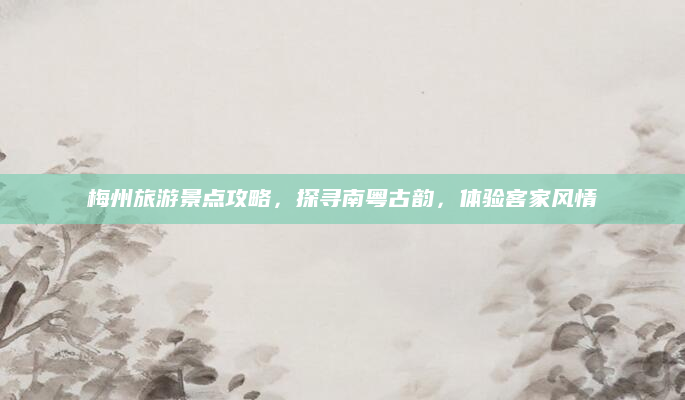 梅州旅游景点攻略，探寻南粤古韵，体验客家风情