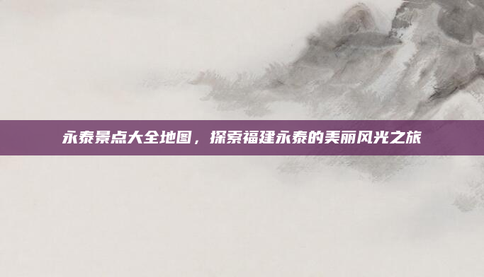 永泰景点大全地图，探索福建永泰的美丽风光之旅