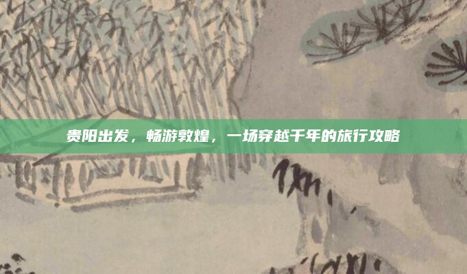 贵阳出发,畅游敦煌,一场穿越千年的旅行攻略