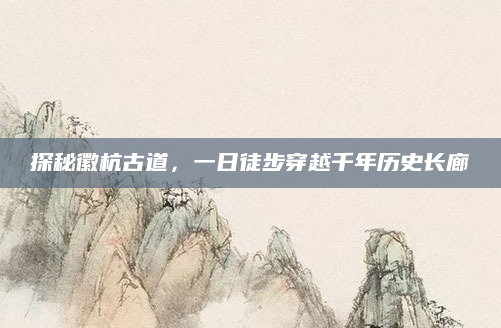 探秘徽杭古道,一日徒步穿越千年历史长廊