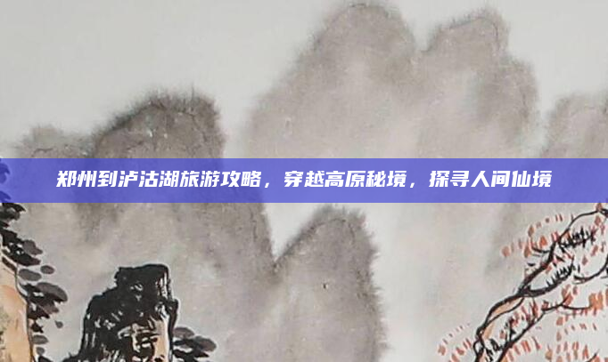 郑州到泸沽湖旅游攻略,穿越高原秘境,探寻人间仙境